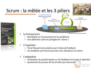 Scrum 
: 
la 
mêlée 
et 
les 
3 
piliers 
• La 
transparence 
– Honnêteté 
sur 
l'avancement 
et 
les 
problèmes 
– Une 
défini^on 
claire 
et 
partagée 
de 
« 
Done 
» 
• L'inspec^on 
– Tests 
fréquents 
de 
solu^ons 
par 
le 
biais 
de 
feedback 
– Les 
feedback 
sont 
fournis 
par 
des 
vrais 
u^lisateurs 
et 
clients 
• L'adapta^on 
– Finalisa^on 
du 
produit 
basée 
sur 
les 
feedback 
et 
les 
buts 
à 
aleindre 
– Ajustement 
du 
process 
de 
Scrum 
dès 
que 
nécessaire 
 