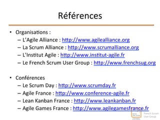 Références 
• Organisa^ons 
: 
– L’Agile 
Alliance 
: 
hlp://www.agilealliance.org 
– La 
Scrum 
Alliance 
: 
hlp://www.scrumalliance.org 
– L’Ins^tut 
Agile 
: 
hlp://www.ins^tut-­‐agile.fr 
– Le 
French 
Scrum 
User 
Group 
: 
hlp://www.frenchsug.org 
• Conférences 
– Le 
Scrum 
Day 
: 
hlp://www.scrumday.fr 
– Agile 
France 
: 
hlp://www.conference-­‐agile.fr 
– Lean 
Kanban 
France 
: 
hlp://www.leankanban.fr 
– Agile 
Games 
France 
: 
hlp://www.agilegamesfrance.fr 
 