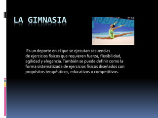 LA GIMNASIA
Es un deporte en el que se ejecutan secuencias
de ejercicios físicos que requieren fuerza, flexibilidad,
agilidad y elegancia.También se puede definir como la
forma sistematizada de ejercicios físicos diseñados con
propósitos terapéuticos, educativos o competitivos.
 
