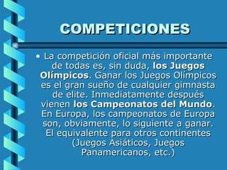 COMPETICIONES La competición oficial más importante de todas es, sin duda,  los Juegos Olímpicos . Ganar los Juegos Olímpicos es el gran sueño de cualquier gimnasta de elite. Inmediatamente después vienen  los Campeonatos del Mundo . En Europa, los campeonatos de Europa son, obviamente, lo siguiente a ganar. El equivalente para otros continentes (Juegos Asiáticos, Juegos Panamericanos, etc.) 