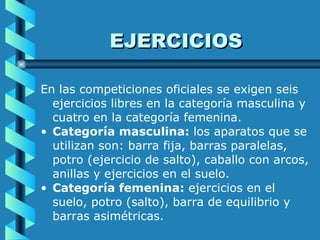 EJERCICIOS En las competiciones oficiales se exigen seis ejercicios libres en la categoría masculina y cuatro en la categoría femenina.  Categoría masculina:  los aparatos que se utilizan son: barra fija, barras paralelas, potro (ejercicio de salto), caballo con arcos, anillas y ejercicios en el suelo.   Categoría femenina:  ejercicios en el suelo, potro (salto), barra de equilibrio y barras asimétricas.  