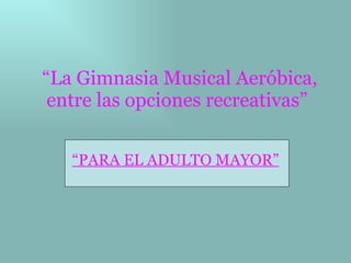 “ La Gimnasia Musical Aeróbica, entre las opciones recreativas”   “ PARA EL ADULTO MAYOR” 