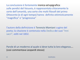 La conclusione è fortemente ironica ed epigrafica:
sulle pendici del Vesuvio, è rappresentata chiaramente la
sorte dell’umanità, una sorte che molti filosofi del primo
Ottocento (e di ogni tempo) hanno definito ottimisticamente
"magnifica" e "progressiva"
l'autore della definizione è Terenzio Mamiani cugino del
poeta; la citazione è contenuta nella Dedica dei suoi "Inni
sacri", editi nel 1832.
Parole di un moderno al quale si deve tutta la loro eleganza….
(così commentava Leopardi stesso)
12 M.SPADA
 