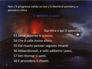 Non c’è progresso valido se non c’è libertà di pensiero, e
pensiero critico
Qui mira e qui ti specchia,
53 Secol superbo e sciocco,
54 Che il calle insino allora
55 Dal risorto pensier segnato innanti
56 Abbandonasti, e volti addietro i passi,
57 Del ritornar ti vanti,
58 E procedere il chiami.
L’apostrofe al secolo
13 M.SPADA
 