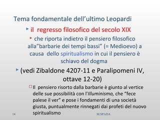 Tema fondamentale dell’ultimo Leopardi
 il regresso filosofico del secolo XIX
 che riporta indietro il pensiero filosofico
alla”barbarie dei tempi bassi” (= Medioevo) a
causa dello spiritualismo in cui il pensiero è
schiavo del dogma
 (vedi Zibaldone 4207-11 e Paralipomeni IV,
ottave 12-20)
 Il pensiero risorto dalla barbarie è giunto al vertice
delle sue possibilità con l'Illuminismo, che “fece
palese il ver” e pose i fondamenti di una società
giusta, puntualmente rinnegati dai profeti del nuovo
spiritualismo14 M.SPADA
 
