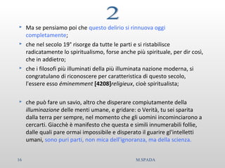  Ma se pensiamo poi che questo delirio si rinnuova oggi
completamente;
 che nel secolo 19° risorge da tutte le parti e si ristabilisce
radicatamente lo spiritualismo, forse anche più spirituale, per dir così,
che in addietro;
 che i filosofi più illuminati della più illuminata nazione moderna, si
congratulano di riconoscere per caratteristica di questo secolo,
l'essere esso éminemment [4208]religieux, cioè spiritualista;
 che può fare un savio, altro che disperare compiutamente della
illuminazione delle menti umane, e gridare: o Verità, tu sei sparita
dalla terra per sempre, nel momento che gli uomini incominciarono a
cercarti. Giacchè è manifesto che questa e simili innumerabili follie,
dalle quali pare ormai impossibile e disperato il guarire gl'intelletti
umani, sono puri parti, non mica dell'ignoranza, ma della scienza.
16 M.SPADA
 