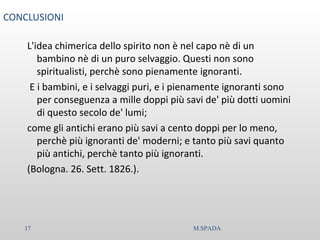 CONCLUSIONI
L'idea chimerica dello spirito non è nel capo nè di un
bambino nè di un puro selvaggio. Questi non sono
spiritualisti, perchè sono pienamente ignoranti.
E i bambini, e i selvaggi puri, e i pienamente ignoranti sono
per conseguenza a mille doppi più savi de' più dotti uomini
di questo secolo de' lumi;
come gli antichi erano più savi a cento doppi per lo meno,
perchè più ignoranti de' moderni; e tanto più savi quanto
più antichi, perchè tanto più ignoranti.
(Bologna. 26. Sett. 1826.).
17 M.SPADA
 