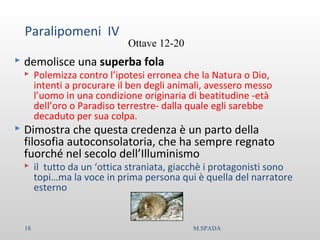 Paralipomeni IV
 demolisce una superba fola
 Polemizza contro l’ipotesi erronea che la Natura o Dio,
intenti a procurare il ben degli animali, avessero messo
l’uomo in una condizione originaria di beatitudine -età
dell’oro o Paradiso terrestre- dalla quale egli sarebbe
decaduto per sua colpa.
 Dimostra che questa credenza è un parto della
filosofia autoconsolatoria, che ha sempre regnato
fuorché nel secolo dell’Illuminismo
 il tutto da un ‘ottica straniata, giacchè i protagonisti sono
topi…ma la voce in prima persona qui è quella del narratore
esterno
Ottave 12-20
18 M.SPADA
 