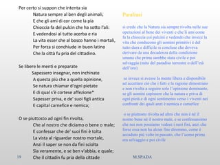 Per certo si suppon che intenta sia
Natura sempre al ben degli animali,
E che gli ami di cor come la pia
Chioccia fa del pulcin che ha sotto l'ali:
E vedendosi al tutto acerba e ria
La vita esser che al bosco hanno i mortali,
Per forza si conchiude in buon latino
Che la città fu pria del cittadino.
Se libere le menti e preparate
Sapessero insegnar, non inchinate
A questa più che a quella opinione,
Se natura chiamar d'ogni pietate
E di qual s'è cortese affezione*
Sapesser priva, e de' suoi figli antica
E capital carnefice e nemica;
O se piuttosto ad ogni fin rivolta,
Che al nostro che diciamo o bene o male;
E confessar che de' suoi fini è tolta
La vista al riguardar nostro mortale,
Anzi il saper se non da fini sciolta
Sia veramente, e se ben v'abbia, e quale;
Che il cittadin fu pria della cittade
Parafrasi
si crede che la Natura sia sempre rivolta nelle sue
operazioni al bene dei viventi e che li ami come
fa la chioccia coi pulcini e vedendo che invece la
vita che conducono gli uomini primitivi è del
tutto dura e difficile si concluse che doveva
derivare da una decadenza della condizione
umana che prima sarebbe stata civile e poi
selvaggia (mito del paradiso terrestre o dell’età
dell’oro)
se invece si avesse la mente libera e disponibile
ad accettare ciò che i fatti e la ragione dimostrano
e non rivolta a seguire solo l’opinione dominante,
se gli uomini capissero che la natura e priva di
ogni pietà e di ogni sentimento verso i viventi nei
confronti dei quali anzi è nemica e carnefice
o se piuttosto rivolta ad altro che non è né il
nostro bene né il nostro male, e se confessassimo
che noi non possiamo vedere i suoi fini, anzi che
forse essa non ha alcun fine diremmo, come è
accaduto più volte in passato, che l’uomo prima
era selvaggio e poi civile
19 M.SPADA
 