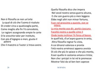 Non è filosofia se non un'arte
La qual di ciò che l'uomo è risoluto
Di creder circa a qualsivoglia parte,
Come meglio alla fin l'è conceduto,
Le ragioni assegnando empie le carte
O le orecchie talor per instituto,
Con più d'ingegno o men, giusta il
potere
Che il maestro o l'autor si trova avere.
Quella filosofia dico che impera
Nel secol nostro senza guerra alcuna,
E che con guerra più o men leggera
Ebbe negli altri non minor fortuna,
Fuor nel prossimo a questo, ove se
intera
La mia mente oso dir, portò ciascuna
Facoltà nostra a quelle cime il
Onde tosto inchinar l'è forza al basso.
In quell'età, d'un'aspra guerra in onta,
Altra filosofia regnar fu vista,
A cui dinanzi valorosa e pronta
l'età nostra arretrossi appena avvista
Di ciò che più le spiace e che più monta,
Esser quella in sostanza amara e trista;
Non che i pricipii in lei né le premesse
Mostrar falsi da sé ben ben sapesse
20 M.SPADA
 