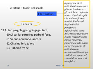 59 Al tuo pargoleggiar gl'ingegni tutti,
60 Di cui lor sorte rea padre ti fece,
61 Vanno adulando, ancora
62 Ch'a ludibrio talora
63 T'abbian fra sé..
Le infantili teorie del secolo
a paragone degli
antichi noi siamo poco
più che bambini, e …
gli antichi a confronto
nostro si può dire più
che mai che furono
uomini. Parlo così
degl'individui
paragonati
agl'individui, come
delle masse (per usare
questa leggiadrissima
parola moderna)
paragonate alle masse.
Ed aggiungo che gli
antichi furono
incomparabilmente più
virili di noi anche ne'
sistemi di morale e di
metafisica.
Cfr.Tristano
Ginestra
21 M.SPADA
 