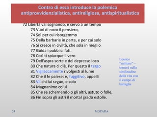 Contro di essa introduce la polemica
antiprovvidenzialistica, antireligiosa, antispiritualistica
72 Libertà vai sognando, e servo a un tempo
73 Vuoi di novo il pensiero,
74 Sol per cui risorgemmo
75 Della barbarie in parte, e per cui solo
76 Si cresce in civiltà, che sola in meglio
77 Guida i pubblici fati.
78 Così ti spiacque il vero
79 Dell'aspra sorte e del depresso loco
80 Che natura ci diè. Per questo il tergo
81 Vigliaccamente rivolgesti al lume
82 Che il fe palese: e, fuggitivo, appelli
83 Vil chi lui segue, e solo
84 Magnanimo colui
85 Che se schernendo o gli altri, astuto o folle,
86 Fin sopra gli astri il mortal grado estolle.
Lessico
“militare” –
tornerà nella
similitudine
della vita con
il campo di
battaglia
24 M.SPADA
 