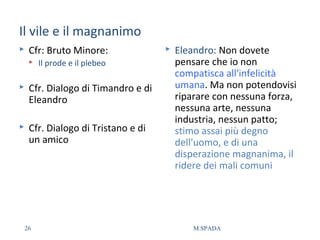 Il vile e il magnanimo
 Cfr: Bruto Minore:
 Il prode e il plebeo
 Cfr. Dialogo di Timandro e di
Eleandro
 Cfr. Dialogo di Tristano e di
un amico
 Eleandro: Non dovete
pensare che io non
compatisca all'infelicità
umana. Ma non potendovisi
riparare con nessuna forza,
nessuna arte, nessuna
industria, nessun patto;
stimo assai più degno
dell'uomo, e di una
disperazione magnanima, il
ridere dei mali comuni
26 M.SPADA
 