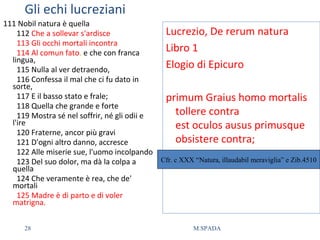 Gli echi lucreziani
111 Nobil natura è quella
112 Che a sollevar s'ardisce
113 Gli occhi mortali incontra
114 Al comun fato, e che con franca
lingua,
115 Nulla al ver detraendo,
116 Confessa il mal che ci fu dato in
sorte,
117 E il basso stato e frale;
118 Quella che grande e forte
119 Mostra sé nel soffrir, né gli odii e
l'ire
120 Fraterne, ancor più gravi
121 D'ogni altro danno, accresce
122 Alle miserie sue, l'uomo incolpando
123 Del suo dolor, ma dà la colpa a
quella
124 Che veramente è rea, che de'
mortali
125 Madre è di parto e di voler
matrigna.
Lucrezio, De rerum natura
Libro 1
Elogio di Epicuro
primum Graius homo mortalis
tollere contra
est oculos ausus primusque
obsistere contra;
Cfr. c XXX “Natura, illaudabil meraviglia” e Zib.4510
28 M.SPADA
 