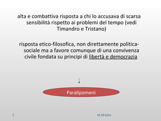 alta e combattiva risposta a chi lo accusava di scarsa
sensibilità rispetto ai problemi del tempo (vedi
Timandro e Tristano)
risposta etico-filosofica, non direttamente politica-
sociale ma a favore comunque di una convivenza
civile fondata su principi di libertà e democrazia
Paralipomeni
3 M.SPADA
 