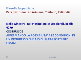 Filosofia leopardiana
Pars destruens: ad Arimane, Tristano, Palinodia
Nella Ginestra, nel Plotino, nelle Sepolcrali, in Zib
4279
COSTRUISCE
AFFERMANDO LA POSSIBILITA' E LE CONDIZIONI DI
UN PROGRESSO CHE ASSICURI RAPPORTI PIU'
UMANI
30 M.SPADA
 