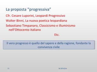 La proposta “progressiva”
Cfr. Cesare Luporini, Leopardi Progressivo
Walter Binni, La nuova poetica leopardiana
Sebastiano Timpanaro, Classicismo e illuminismo
nell’Ottocento italiano
Etc.
Il vero progresso è quello del sapere e della ragione, fondante la
convivenza civile
Il vero progresso è quello del sapere e della ragione, fondante la
convivenza civile
31 M.SPADA
 