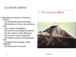 La social catena
Costei chiama inimica; e incontro a
questa
127 Congiunta esser pensando,
128 Siccome è il vero, ed ordinata in
pria
129 L'umana compagnia,
130 Tutti fra sé confederati estima
131 Gli uomini, e tutti abbraccia
132 Con vero amor, porgendo
133 Valida e pronta ed aspettando
aita
134 Negli alterni perigli e nelle
angosce
135 Della guerra comune.
 Cfr. Lucrezio, DRN V.
32 M.SPADA
 