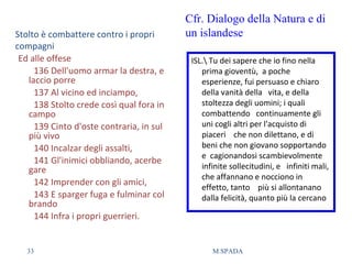 Stolto è combattere contro i propri
compagni
Ed alle offese
136 Dell'uomo armar la destra, e
laccio porre
137 Al vicino ed inciampo,
138 Stolto crede così qual fora in
campo
139 Cinto d'oste contraria, in sul
più vivo
140 Incalzar degli assalti,
141 Gl'inimici obbliando, acerbe
gare
142 Imprender con gli amici,
143 E sparger fuga e fulminar col
brando
144 Infra i propri guerrieri.
ISL. Tu dei sapere che io fino nella
prima gioventù, a poche
esperienze, fui persuaso e chiaro
della vanità della vita, e della
stoltezza degli uomini; i quali
combattendo continuamente gli
uni cogli altri per l'acquisto di
piaceri che non dilettano, e di
beni che non giovano sopportando
e cagionandosi scambievolmente
infinite sollecitudini, e infiniti mali,
che affannano e nocciono in
effetto, tanto più si allontanano
dalla felicità, quanto più la cercano
Cfr. Dialogo della Natura e di
un islandese
33 M.SPADA
 