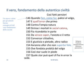 Il vero, fondamento della autentica civiltà
Così fatti pensieri
146 Quando fien, come fur, palesi al volgo,
147 E quell'orror che primo
148 Contra l'empia natura
149 Strinse i mortali in social catena,
150 Fia ricondotto in parte
151 Da verace saper, l'onesto e il retto
152 Conversar cittadino,
153 E giustizia e pietade, altra radice
154 Avranno allor che non superbe fole,
155 Ove fondata probità del volgo
156 Così star suole in piede
157 Quale star può quel ch'ha in error la
sede.
Un nuovo valore
per gli antichi:
furono
consapevoli del
vero fondamento
della società
Religione
Finalismo
Antropocentrismo
Ottimismo
paternalistico
34 M.SPADA
 