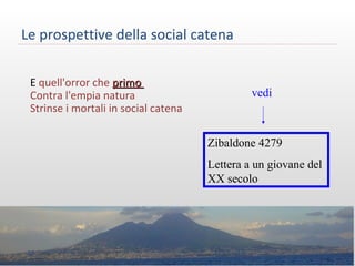 Le prospettive della social catena
E quell'orror che primoprimo
Contra l'empia natura
Strinse i mortali in social catena
vedi
Zibaldone 4279
Lettera a un giovane del
XX secolo
35 M.SPADA
 