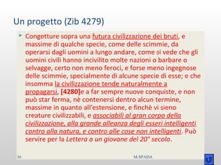 Un progetto (Zib 4279)
 Congetture sopra una futura civilizzazione dei bruti, e
massime di qualche specie, come delle scimmie, da
operarsi dagli uomini a lungo andare, come si vede che gli
uomini civili hanno incivilito molte nazioni o barbare o
selvagge, certo non meno feroci, e forse meno ingegnose
delle scimmie, specialmente di alcune specie di esse; e che
insomma la civilizzazione tende naturalmente a
propagarsi, [4280]e a far sempre nuove conquiste, e non
può star ferma, nè contenersi dentro alcun termine,
massime in quanto all'estensione, e finchè vi sieno
creature civilizzabili, e associabili al gran corpo della
civilizzazione, alla grande alleanza degli esseri intelligenti
contro alla natura, e contro alle cose non intelligenti. Può
servire per la Lettera a un giovane del 20° secolo.
36 M.SPADA
 