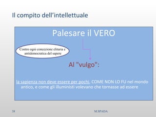 Il compito dell’intellettuale
Palesare il VERO
Al "vulgo":
la sapienza non deve essere per pochi, COME NON LO FU nel mondo
antico, e come gli illuministi volevano che tornasse ad essere
Contro ogni concezione elitaria e
antidemocratica del sapere
38 M.SPADA
 