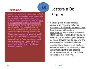 Tristano:
Se questi miei sentimenti nascano da malattia,
non so: so che, malato o sano, calpesto la
vigliaccheria degli uomini, rifiuto ogni
consolazione e ogn'inganno puerile, ed ho
il coraggio di sostenere la privazione di
ogni speranza, mirare intrepidamente il
deserto della vita, non dissimularmi
nessuna parte dell'infelicità umana, ed
accettare tutte le conseguenze di una
filosofia dolorosa, ma vera. La quale
se non è utile ad altro, procura agli
uomini forti la fiera compiacenza di
vedere strappato ogni manto alla
coperta e misteriosa crudeltà del
destino umano
 E' stato grazie a questo stesso
coraggio se, condotto dalle mie
ricerche a una filosofia disperata, non
ho esitato ad abbracciarla
interamente; mentre d'altro canto è
stato solo per effetto della viltà degli
uomini, che hanno bisogno di essere
persuasi del valore dell'esistenza, che
si sono volute considerare le mie
opinioni filosofiche come il risultato
delle mie sofferenze personali, e che
ci si ostina ad attribuire alla mia
situazione materiale ciò che si deve
soltanto al mio intelletto.
Lettera a De
Sinner
1832
39 M.SPADA
 
