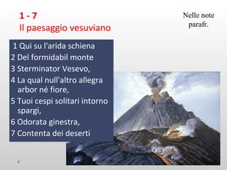 1 - 7
Il paesaggio vesuviano
1 Qui su l'arida schiena
2 Del formidabil monte
3 Sterminator Vesevo,
4 La qual null'altro allegra
arbor né fiore,
5 Tuoi cespi solitari intorno
spargi,
6 Odorata ginestra,
7 Contenta dei deserti
4 M.SPADA
Nelle note
parafr.
 