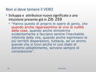 Non si deve temere il VERO
 Sviluppa e attribuisce nuovo significato a una
intuizione presente già in Zib 259
 "Hanno questo di proprio le opere di genio, che
quando anche rappresentino al vivo la nullità
delle cose, quando anche dimostrino
evidentemente e facciano sentire l'inevitabile
infelicità della vita, quando anche esprimano le
più terribili disperazioni, tuttavia, ad un animo
grande che si trovi anche in uno stato di
estremo abbattimento, servono sempre di
consolazione".
40 M.SPADA
 