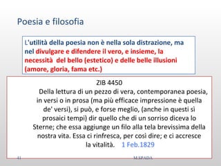Poesia e filosofia
L'utilità della poesia non è nella sola distrazione, ma
nel divulgare e difendere il vero, e insieme, la
necessità del bello (estetico) e delle belle illusioni
(amore, gloria, fama etc.)
ZIB 4450
Della lettura di un pezzo di vera, contemporanea poesia,
in versi o in prosa (ma più efficace impressione è quella
de' versi), si può, e forse meglio, (anche in questi sì
prosaici tempi) dir quello che di un sorriso diceva lo
Sterne; che essa aggiunge un filo alla tela brevissima della
nostra vita. Essa ci rinfresca, per così dire; e ci accresce
la vitalità. 1 Feb.1829
41 M.SPADA
 