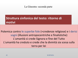 Struttura sinfonica del testo: ritorno di
motivi
Polemica contro le superbe fole (=credenze religiose) e i derisi
sogni (illusioni antropocentriche e finalistiche)
L'umanità si crede Signora e fine del Tutto
L'umanità ha creduto e crede che la divinità sia scesa sulla
terra per lei
Polemica contro le superbe fole (=credenze religiose) e i derisi
sogni (illusioni antropocentriche e finalistiche)
L'umanità si crede Signora e fine del Tutto
L'umanità ha creduto e crede che la divinità sia scesa sulla
terra per lei
La Ginestra- seconda parte
42 M.SPADA
 