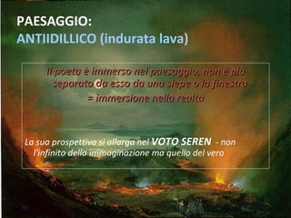 PAESAGGIO:
ANTIIDILLICO (indurata lava)
Il poeta è immerso nel paesaggio, non è piùIl poeta è immerso nel paesaggio, non è più
separato da esso da una siepe o la finestraseparato da esso da una siepe o la finestra
= immersione nella realtà= immersione nella realtà
La sua prospettiva si allarga nel VOTO SEREN - non
l'infinito della immaginazione ma quello del vero
43 M.SPADA
 