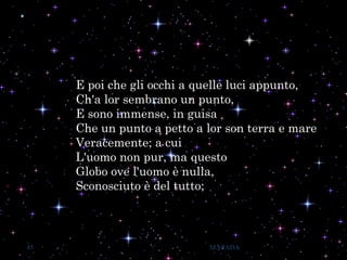 E poi che gli occhi a quelle luci appunto,
Ch'a lor sembrano un punto,
E sono immense, in guisa
Che un punto a petto a lor son terra e mare
Veracemente; a cui
L'uomo non pur, ma questo
Globo ove l'uomo è nulla,
Sconosciuto è del tutto;
45 M.SPADA
 