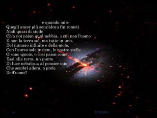 e quando miro
Quegli ancor più senz'alcun fin remoti
Nodi quasi di stelle
Ch'a noi paion qual nebbia, a cui non l'uomo
E non la terra sol, ma tutte in uno,
Del numero infinite e della mole,
Con l'aureo sole insiem, le nostre stelle
O sono ignote, o così paion come
Essi alla terra, un punto
Di luce nebulosa; al pensier mio
Che sembri allora, o prole
Dell'uomo?
46 M.SPADA
 