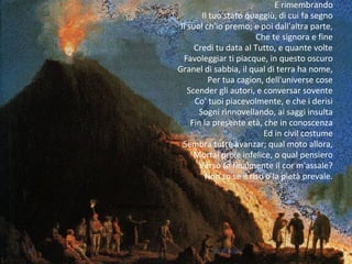 E rimembrando
Il tuo stato quaggiù, di cui fa segno
Il suol ch'io premo; e poi dall'altra parte,
Che te signora e fine
Credi tu data al Tutto, e quante volte
Favoleggiar ti piacque, in questo oscuro
Granel di sabbia, il qual di terra ha nome,
Per tua cagion, dell'universe cose
Scender gli autori, e conversar sovente
Co' tuoi piacevolmente, e che i derisi
Sogni rinnovellando, ai saggi insulta
Fin la presente età, che in conoscenza
Ed in civil costume
Sembra tutte avanzar; qual moto allora,
Mortal prole infelice, o qual pensiero
Verso te finalmente il cor m'assale?
Non so se il riso o la pietà prevale.
Fulmen in clausola
47 M.SPADA
 