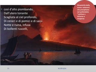  così d’alto piombando,
Dall’utero tonante
Scagliata al ciel profondo,
Di ceneri e di pomici e di sassi
Notte e ruina, infusa
Di bollenti ruscelli,
Dinamicità della
scena: settenari,
che precipitano
nel polisindeto
"confuse e
infranse e
ricoperse
51 M.SPADA
 