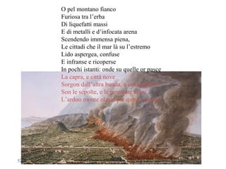 O pel montano fianco
Furiosa tra l’erba
Di liquefatti massi
E di metalli e d’infocata arena
Scendendo immensa piena,
Le cittadi che il mar là su l’estremo
Lido aspergea, confuse
E infranse e ricoperse
In pochi istanti: onde su quelle or pasce
La capra, e città nove
Sorgon dall’altra banda, a cui sgabello
Son le sepolte, e le prostrate mura
L’arduo monte al suo piè quasi calpesta
52
 