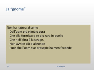 La “gnome”
Non ha natura al seme
Dell’uom più stima o cura
Che alla formica: e se più rara in quello
Che nell’altra è la strage,
Non avvien ciò d’altronde
Fuor che l’uom sue prosapie ha men feconde
53 M.SPADA
 