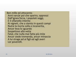 Ben mille ed ottocento
Anni varcàr poi che spariro, oppressi
Dall’ignea forza, i popolati seggi,
E il villanello intento
Ai vigneti, che a stento in questi campi
Nutre la morta zolla e incenerita,
Ancor leva lo sguardo
Sospettoso alla vetta
Fatal, che nulla mai fatta più mite
Ancor siede tremenda, ancor minaccia
A lui strage ed ai figli ed agli averi
Lor poverelli.
55 M.SPADA
 
