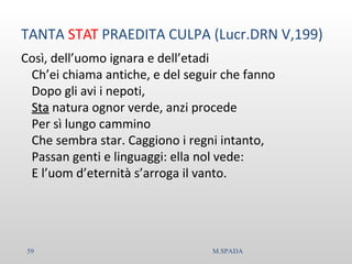 TANTA STAT PRAEDITA CULPA (Lucr.DRN V,199)
Così, dell’uomo ignara e dell’etadi
Ch’ei chiama antiche, e del seguir che fanno
Dopo gli avi i nepoti,
StaSta natura ognor verde, anzi procede
Per sì lungo cammino
Che sembra star. Caggiono i regni intanto,
Passan genti e linguaggi: ella nol vede:
E l’uom d’eternità s’arroga il vanto.
59 M.SPADA
 