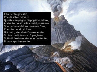 E tu, lenta ginestra,
Che di selve odorate
Queste campagne dispogliate adorni,
Anche tu presto alla crudel possanza
Soccomberai del sotterraneo foco,
Che ritornando al loco
Già noto, stenderà l'avaro lembo
Su tue molli foreste. E piegherai
Sotto il fascio mortal non renitente
Il tuo capo innocente:
61
 