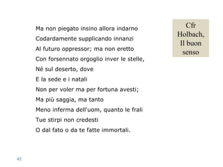 Ma non piegato insino allora indarno
Codardamente supplicando innanzi
Al futuro oppressor; ma non eretto
Con forsennato orgoglio inver le stelle,
Né sul deserto, dove
E la sede e i natali
Non per voler ma per fortuna avesti;
Ma più saggia, ma tanto
Meno inferma dell'uom, quanto le frali
Tue stirpi non credesti
O dal fato o da te fatte immortali.
62
Cfr
Holbach,
Il buon
senso
 