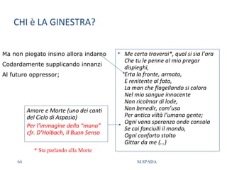 CHI è LA GINESTRA?
Ma non piegato insino allora indarno
Codardamente supplicando innanzi
Al futuro oppressor;
 Me certo troverai*, qual si sia l’ora
Che tu le penne al mio pregar
dispieghi,
Erta la fronte, armato,
E renitente al fato,
La man che flagellando si colora
Nel mio sangue innocente
Non ricolmar di lode,
Non benedir, com’usa
Per antica viltà l’umana gente;
Ogni vana speranza onde consola
Se coi fanciulli il mondo,
Ogni conforto stolto
Gittar da me (…)
Amore e Morte (uno dei canti
del Ciclo di Aspasia)
Per l’immagine della “mano”
cfr. D’Holbach, Il Buon Senso
* Sta parlando alla Morte
64 M.SPADA
 