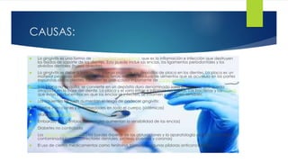 CAUSAS: 
 La gingivitis es una forma de enfermedad periodontal, que es la inflamación e infección que destruyen 
los tejidos de soporte de los dientes. Esto puede incluir las encías, los ligamentos periodontales y los 
alvéolos dentales (hueso alveolar). 
 La gingivitis se debe a los efectos a largo plazo de los depósitos de placa en los dientes. La placa es un 
material pegajoso compuesto de bacterias, moco y residuos de alimentos que se acumula en las partes 
expuestas de los dientes. También es una causa importante de caries dental. 
 Si la placa no se quita, se convierte en un depósito duro denominado sarro (o cálculo) que queda 
atrapado en la base del diente. La placa y el sarro irritan e inflaman las encías. Las bacterias y las toxinas 
que éstas producen hacen que las encías se infecten, se inflamen y se tornen sensibles. 
 Los siguientes factores aumentan el riesgo de padecer gingivitis: 
 Ciertas infecciones y enfermedades en todo el cuerpo (sistémicas) 
 Mala higiene dental 
 Embarazo (los cambios hormonales aumentan la sensibilidad de las encías) 
 Diabetes no controlada 
 Los dientes mal alineados, los bordes ásperos de las obturaciones y la aparatología oral mal colocada o 
contaminada (como correctores dentales, prótesis, puentes y coronas) 
 El uso de ciertos medicamentos como fenitoína, bismuto y algunas píldoras anticonceptivas 
 