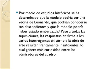 Por medio de estudios históricos se ha
determinado que la modelo podría ser una
vecina de Leonardo, que podrían conocerse
sus descendientes y que la modelo podría
haber estado embarazada.3
 Pese a todas las
suposiciones, las respuestas en firme a los
varios interrogantes en torno a la obra de
arte resultan francamente insuficientes, lo
cual genera más curiosidad entre los
admiradores del cuadro.
 