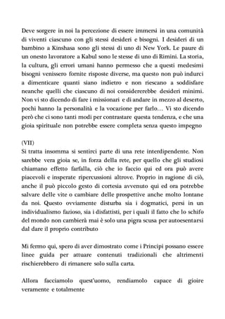 Deve sorgere in noi la percezione di essere immersi in una comunità
di viventi ciascuno con gli stessi desideri e bisogni. I desideri di un
bambino a Kinshasa sono gli stessi di uno di New York. Le paure di
un onesto lavoratore a Kabul sono le stesse di uno di Rimini. La storia,
la cultura, gli errori umani hanno permesso che a questi medesimi
bisogni venissero fornite risposte diverse, ma questo non può indurci
a dimenticare quanti siano indietro e non riescano a soddisfare
neanche quelli che ciascuno di noi considererebbe desideri minimi.
Non vi sto dicendo di fare i missionari e di andare in mezzo al deserto,
pochi hanno la personalità e la vocazione per farlo… Vi sto dicendo
però che ci sono tanti modi per contrastare questa tendenza, e che una
gioia spirituale non potrebbe essere completa senza questo impegno
(VII)
Si tratta insomma si sentirci parte di una rete interdipendente. Non
sarebbe vera gioia se, in forza della rete, per quello che gli studiosi
chiamano effetto farfalla, ciò che io faccio qui ed ora può avere
piacevoli e insperate ripercussioni altrove. Proprio in ragione di ciò,
anche il può piccolo gesto di cortesia avvenuto qui ed ora potrebbe
salvare delle vite o cambiare delle prospettive anche molto lontane
da noi. Questo ovviamente disturba sia i dogmatici, persi in un
individualismo fazioso, sia i disfattisti, per i quali il fatto che lo schifo
del mondo non cambierà mai è solo una pigra scusa per autoesentarsi
dal dare il proprio contributo
Mi fermo qui, spero di aver dimostrato come i Principi possano essere
linee guida per attuare contenuti tradizionali che altrimenti
rischierebbero di rimanere solo sulla carta.
Allora facciamolo quest’uomo, rendiamolo capace di gioire
veramente e totalmente
 