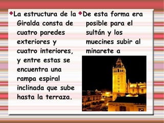 La estructura de la De esta forma era
  Giralda consta de    posible para el
  cuatro paredes       sultán y los
  exteriores y         muecines subir al
  cuatro interiores,   minarete a
  y entre estas se     caballo.
  encuentra una
  rampa espiral
  inclinada que sube
  hasta la terraza.
 