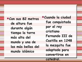 Cuando   la ciudad
Con  sus 82 metros
  de altura fue          fue conquistada
  durante algún          por el rey
  tiempo la torre        cristiano
  más alta del           Fernando III de
  mundo y una de         Castilla en 1248
  las más bellas del     la mezquita fue
  mundo islámico         adaptada para
                         convertirse en
                         catedral.
 