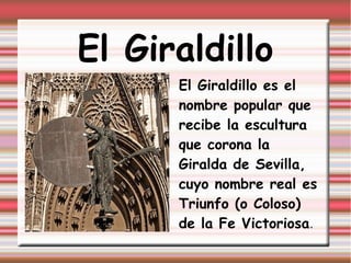 El Giraldillo
      El Giraldillo es el
      nombre popular que
      recibe la escultura
      que corona la
      Giralda de Sevilla,
      cuyo nombre real es
      Triunfo (o Coloso)
      de la Fe Victoriosa.
 
